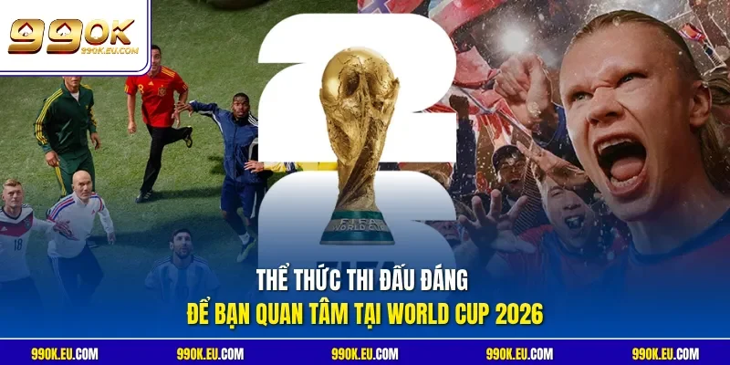 Thể thức thi đấu đáng để bạn quan tâm tại World Cup 2026